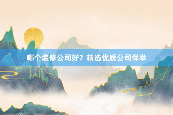 哪个装修公司好？精选优质公司保举